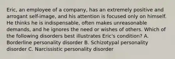 Eric, an employee of a company, has an extremely positive and arrogant self-image, and his attention is focused only on himself. He thinks he is indispensable, often makes unreasonable demands, and he ignores the need or wishes of others. Which of the following disorders best illustrates Eric's condition? A. Borderline personality disorder B. Schizotypal personality disorder C. Narcissistic personality disorder