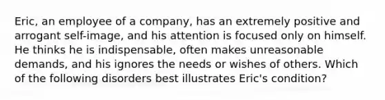 Eric, an employee of a company, has an extremely positive and arrogant self-image, and his attention is focused only on himself. He thinks he is indispensable, often makes unreasonable demands, and his ignores the needs or wishes of others. Which of the following disorders best illustrates Eric's condition?