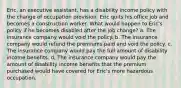 Eric, an executive assistant, has a disability income policy with the change of occupation provision. Eric quits his office job and becomes a construction worker. What would happen to Eric's policy if he becomes disabled after the job change? a. The insurance company would void the policy. b. The insurance company would refund the premiums paid and void the policy. c. The insurance company would pay the full amount of disability income benefits. d. The insurance company would pay the amount of disability income benefits that the premium purchased would have covered for Eric's more hazardous occupation.