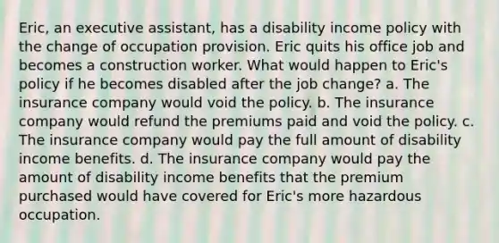 Eric, an executive assistant, has a disability income policy with the change of occupation provision. Eric quits his office job and becomes a construction worker. What would happen to Eric's policy if he becomes disabled after the job change? a. The insurance company would void the policy. b. The insurance company would refund the premiums paid and void the policy. c. The insurance company would pay the full amount of disability income benefits. d. The insurance company would pay the amount of disability income benefits that the premium purchased would have covered for Eric's more hazardous occupation.