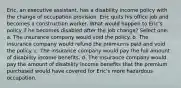 Eric, an executive assistant, has a disability income policy with the change of occupation provision. Eric quits his office job and becomes a construction worker. What would happen to Eric's policy if he becomes disabled after the job change? Select one: a. The insurance company would void the policy. b. The insurance company would refund the premiums paid and void the policy. c. The insurance company would pay the full amount of disability income benefits. d. The insurance company would pay the amount of disability income benefits that the premium purchased would have covered for Eric's more hazardous occupation.