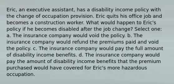 Eric, an executive assistant, has a disability income policy with the change of occupation provision. Eric quits his office job and becomes a construction worker. What would happen to Eric's policy if he becomes disabled after the job change? Select one: a. The insurance company would void the policy. b. The insurance company would refund the premiums paid and void the policy. c. The insurance company would pay the full amount of disability income benefits. d. The insurance company would pay the amount of disability income benefits that the premium purchased would have covered for Eric's more hazardous occupation.