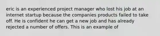 eric is an experienced project manager who lost his job at an internet startup because the companies products failed to take off. He is confident he can get a new job and has already rejected a number of offers. This is an example of