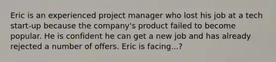 Eric is an experienced project manager who lost his job at a tech start-up because the company's product failed to become popular. He is confident he can get a new job and has already rejected a number of offers. Eric is facing...?