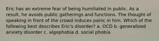 Eric has an extreme fear of being humiliated in public. As a result, he avoids public gatherings and functions. The thought of speaking in front of the crowd induces panic in him. Which of the following best describes Eric's disorder? a. OCD b. generalized anxiety disorder c. algophobia d. social phobia