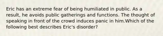 Eric has an extreme fear of being humiliated in public. As a result, he avoids public gatherings and functions. The thought of speaking in front of the crowd induces panic in him.Which of the following best describes Eric's disorder?