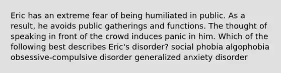 Eric has an extreme fear of being humiliated in public. As a result, he avoids public gatherings and functions. The thought of speaking in front of the crowd induces panic in him. Which of the following best describes Eric's disorder? social phobia algophobia obsessive-compulsive disorder generalized anxiety disorder