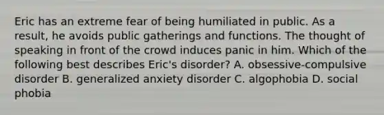 Eric has an extreme fear of being humiliated in public. As a result, he avoids public gatherings and functions. The thought of speaking in front of the crowd induces panic in him. Which of the following best describes Eric's disorder? A. obsessive-compulsive disorder B. generalized anxiety disorder C. algophobia D. social phobia