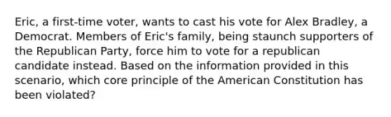 Eric, a first-time voter, wants to cast his vote for Alex Bradley, a Democrat. Members of Eric's family, being staunch supporters of the Republican Party, force him to vote for a republican candidate instead. Based on the information provided in this scenario, which core principle of the American Constitution has been violated?