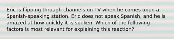 Eric is flipping through channels on TV when he comes upon a Spanish-speaking station. Eric does not speak Spanish, and he is amazed at how quickly it is spoken. Which of the following factors is most relevant for explaining this reaction?