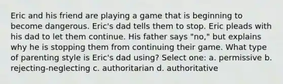 Eric and his friend are playing a game that is beginning to become dangerous. Eric's dad tells them to stop. Eric pleads with his dad to let them continue. His father says "no," but explains why he is stopping them from continuing their game. What type of parenting style is Eric's dad using? Select one: a. permissive b. rejecting-neglecting c. authoritarian d. authoritative