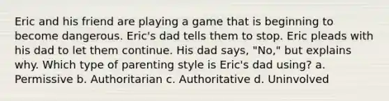 Eric and his friend are playing a game that is beginning to become dangerous. Eric's dad tells them to stop. Eric pleads with his dad to let them continue. His dad says, "No," but explains why. Which type of parenting style is Eric's dad using? a. Permissive b. Authoritarian c. Authoritative d. Uninvolved