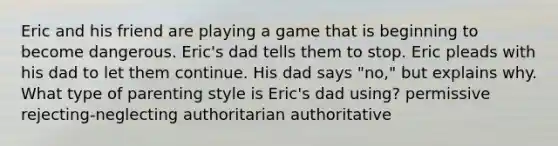 Eric and his friend are playing a game that is beginning to become dangerous. Eric's dad tells them to stop. Eric pleads with his dad to let them continue. His dad says "no," but explains why. What type of parenting style is Eric's dad using? permissive rejecting-neglecting authoritarian authoritative