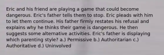 Eric and his friend are playing a game that could become dangerous. Eric's father tells them to stop. Eric pleads with him to let them continue. His father firmly restates his refusal and explains why he thinks their game is dangerous. He then suggests some alternative activities. Eric's father is displaying which parenting style? a.) Permissive b.) Authoritarian c.) Authoritative d.) Uninvolved