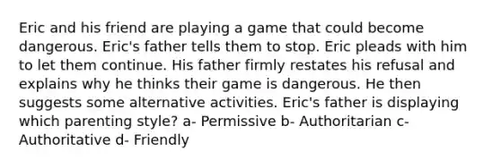 Eric and his friend are playing a game that could become dangerous. Eric's father tells them to stop. Eric pleads with him to let them continue. His father firmly restates his refusal and explains why he thinks their game is dangerous. He then suggests some alternative activities. Eric's father is displaying which parenting style? a- Permissive b- Authoritarian c- Authoritative d- Friendly