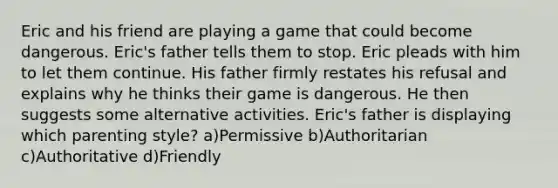 Eric and his friend are playing a game that could become dangerous. Eric's father tells them to stop. Eric pleads with him to let them continue. His father firmly restates his refusal and explains why he thinks their game is dangerous. He then suggests some alternative activities. Eric's father is displaying which parenting style? a)Permissive b)Authoritarian c)Authoritative d)Friendly