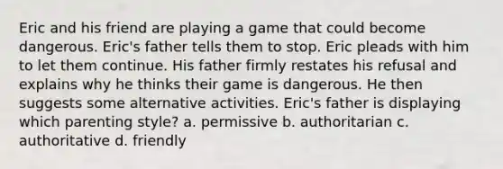 Eric and his friend are playing a game that could become dangerous. Eric's father tells them to stop. Eric pleads with him to let them continue. His father firmly restates his refusal and explains why he thinks their game is dangerous. He then suggests some alternative activities. Eric's father is displaying which parenting style? a. permissive b. authoritarian c. authoritative d. friendly