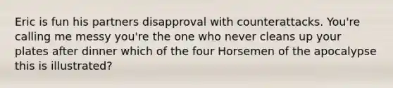 Eric is fun his partners disapproval with counterattacks. You're calling me messy you're the one who never cleans up your plates after dinner which of the four Horsemen of the apocalypse this is illustrated?