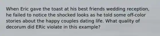 When Eric gave the toast at his best friends wedding reception, he failed to notice the shocked looks as he told some off-color stories about the happy couples dating life. What quality of decorum did ERic violate in this example?