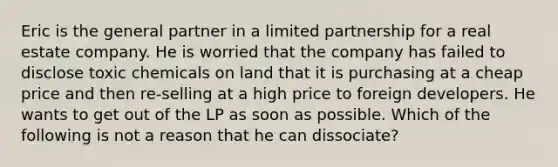 Eric is the general partner in a limited partnership for a real estate company. He is worried that the company has failed to disclose toxic chemicals on land that it is purchasing at a cheap price and then re-selling at a high price to foreign developers. He wants to get out of the LP as soon as possible. Which of the following is not a reason that he can dissociate?