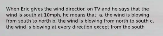 When Eric gives the wind direction on TV and he says that the wind is south at 10mph, he means that: a. the wind is blowing from south to north b. the wind is blowing from north to south c. the wind is blowing at every direction except from the south