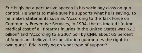 Eric is giving a persuasive speech in his sociology class on gun control. He wants to make sure he supports what he is saying, so he makes statements such as "According to the Task Force on Community Preventive Services, in 1994, the estimated lifetime medical cost of all firearms injuries in the United States was 2.3 billion" and "According to a 2007 poll by CNN, about 65 percent of Americans believe the constitution guarantees the right to own guns". Eric is relying on what type of support?