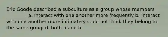 Eric Goode described a subculture as a group whose members ________. a. interact with one another more frequently b. interact with one another more intimately c. do not think they belong to the same group d. both a and b