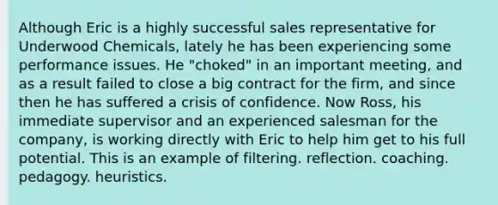 Although Eric is a highly successful sales representative for Underwood Chemicals, lately he has been experiencing some performance issues. He "choked" in an important meeting, and as a result failed to close a big contract for the firm, and since then he has suffered a crisis of confidence. Now Ross, his immediate supervisor and an experienced salesman for the company, is working directly with Eric to help him get to his full potential. This is an example of filtering. reflection. coaching. pedagogy. heuristics.