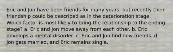 Eric and Jon have been friends for many years, but recently their friendship could be described as in the deterioration stage. Which factor is most likely to bring the relationship to the ending stage? a. Eric and Jon move away from each other. b. Eric develops a mental disorder. c. Eric and Jon find new friends. d. Jon gets married, and Eric remains single.