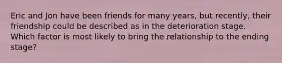 ​Eric and Jon have been friends for many years, but recently, their friendship could be described as in the deterioration stage. Which factor is most likely to bring the relationship to the ending stage?