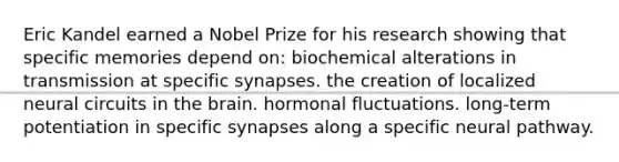 Eric Kandel earned a Nobel Prize for his research showing that specific memories depend on​: ​biochemical alterations in transmission at specific synapses. the creation of localized neural circuits in the brain.​ hormonal fluctuations.​ long-term potentiation in specific synapses along a specific neural pathway.​