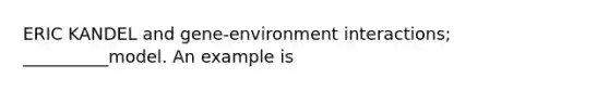 ERIC KANDEL and gene-environment interactions; __________model. An example is