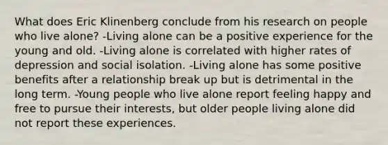 What does Eric Klinenberg conclude from his research on people who live alone? -Living alone can be a positive experience for the young and old. -Living alone is correlated with higher rates of depression and social isolation. -Living alone has some positive benefits after a relationship break up but is detrimental in the long term. -Young people who live alone report feeling happy and free to pursue their interests, but older people living alone did not report these experiences.