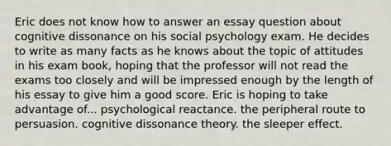 Eric does not know how to answer an essay question about cognitive dissonance on his social psychology exam. He decides to write as many facts as he knows about the topic of attitudes in his exam book, hoping that the professor will not read the exams too closely and will be impressed enough by the length of his essay to give him a good score. Eric is hoping to take advantage of... psychological reactance. the peripheral route to persuasion. cognitive dissonance theory. the sleeper effect.