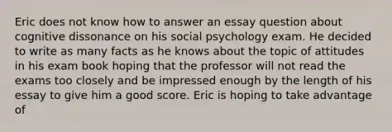 Eric does not know how to answer an essay question about cognitive dissonance on his social psychology exam. He decided to write as many facts as he knows about the topic of attitudes in his exam book hoping that the professor will not read the exams too closely and be impressed enough by the length of his essay to give him a good score. Eric is hoping to take advantage of