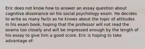 Eric does not know how to answer an essay question about cognitive dissonance on his social psychology exam. He decides to write as many facts as he knows about the topic of attitudes in his exam book, hoping that the professor will not read the exams too closely and will be impressed enough by the length of his essay to give him a good score. Eric is hoping to take advantage of: