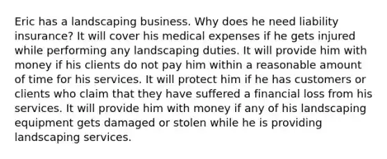 Eric has a landscaping business. Why does he need liability insurance? It will cover his medical expenses if he gets injured while performing any landscaping duties. It will provide him with money if his clients do not pay him within a reasonable amount of time for his services. It will protect him if he has customers or clients who claim that they have suffered a financial loss from his services. It will provide him with money if any of his landscaping equipment gets damaged or stolen while he is providing landscaping services.