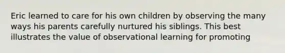 Eric learned to care for his own children by observing the many ways his parents carefully nurtured his siblings. This best illustrates the value of observational learning for promoting