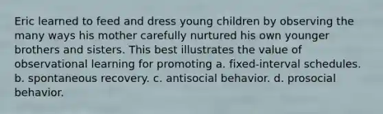 Eric learned to feed and dress young children by observing the many ways his mother carefully nurtured his own younger brothers and sisters. This best illustrates the value of observational learning for promoting a. fixed-interval schedules. b. spontaneous recovery. c. antisocial behavior. d. prosocial behavior.