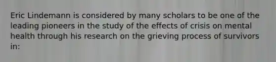 Eric Lindemann is considered by many scholars to be one of the leading pioneers in the study of the effects of crisis on mental health through his research on the grieving process of survivors in: