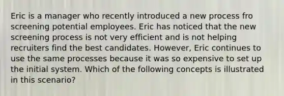 Eric is a manager who recently introduced a new process fro screening potential employees. Eric has noticed that the new screening process is not very efficient and is not helping recruiters find the best candidates. However, Eric continues to use the same processes because it was so expensive to set up the initial system. Which of the following concepts is illustrated in this scenario?