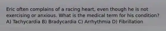 Eric often complains of a racing heart, even though he is not exercising or anxious. What is the medical term for his condition? A) Tachycardia B) Bradycardia C) Arrhythmia D) Fibrillation