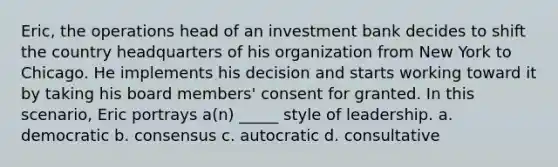 Eric, the operations head of an investment bank decides to shift the country headquarters of his organization from New York to Chicago. He implements his decision and starts working toward it by taking his board members' consent for granted. In this scenario, Eric portrays a(n) _____ style of leadership. a. democratic b. consensus c. autocratic d. consultative