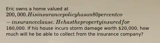 Eric owns a home valued at 200,000. His insurance policy has an 80 percent co-insurance clause. He has the property insured for160,000. If his house incurs storm damage worth 20,000, how much will he be able to collect from the insurance company?