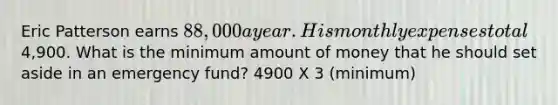 Eric Patterson earns 88,000 a year. His monthly expenses total4,900. What is the minimum amount of money that he should set aside in an emergency fund? 4900 X 3 (minimum)