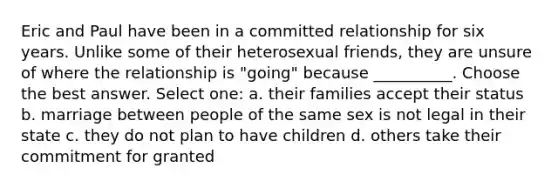 Eric and Paul have been in a committed relationship for six years. Unlike some of their heterosexual friends, they are unsure of where the relationship is "going" because __________. Choose the best answer. Select one: a. their families accept their status b. marriage between people of the same sex is not legal in their state c. they do not plan to have children d. others take their commitment for granted