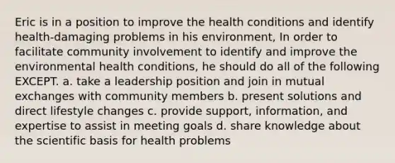 Eric is in a position to improve the health conditions and identify health-damaging problems in his environment, In order to facilitate community involvement to identify and improve the environmental health conditions, he should do all of the following EXCEPT. a. take a leadership position and join in mutual exchanges with community members b. present solutions and direct lifestyle changes c. provide support, information, and expertise to assist in meeting goals d. share knowledge about the scientific basis for health problems