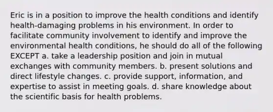 Eric is in a position to improve the health conditions and identify health-damaging problems in his environment. In order to facilitate community involvement to identify and improve the environmental health conditions, he should do all of the following EXCEPT a. take a leadership position and join in mutual exchanges with community members. b. present solutions and direct lifestyle changes. c. provide support, information, and expertise to assist in meeting goals. d. share knowledge about the scientific basis for health problems.