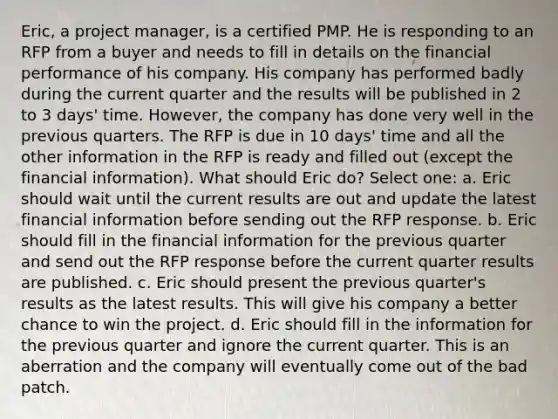 Eric, a project manager, is a certified PMP. He is responding to an RFP from a buyer and needs to fill in details on the financial performance of his company. His company has performed badly during the current quarter and the results will be published in 2 to 3 days' time. However, the company has done very well in the previous quarters. The RFP is due in 10 days' time and all the other information in the RFP is ready and filled out (except the financial information). What should Eric do? Select one: a. Eric should wait until the current results are out and update the latest financial information before sending out the RFP response. b. Eric should fill in the financial information for the previous quarter and send out the RFP response before the current quarter results are published. c. Eric should present the previous quarter's results as the latest results. This will give his company a better chance to win the project. d. Eric should fill in the information for the previous quarter and ignore the current quarter. This is an aberration and the company will eventually come out of the bad patch.