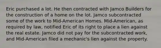 Eric purchased a lot. He then contracted with Jamco Builders for the construction of a home on the lot. Jamco subcontracted some of the work to Mid-American Homes. Mid-American, as required by law, notified Eric of its right to place a lien against the real estate. Jamco did not pay for the subcontracted work, and Mid-American filed a mechanic's lien against the property.